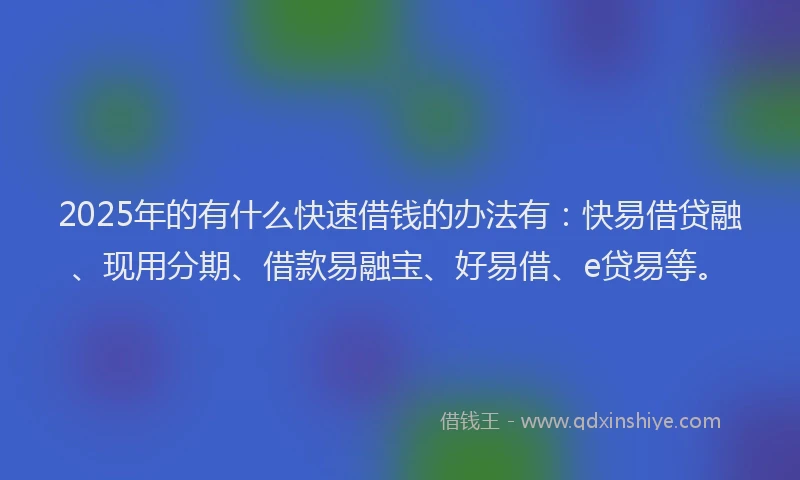 2025年的有什么快速借钱的办法有：快易借贷融、现用分期、借款易融宝、好易借、e贷易等。