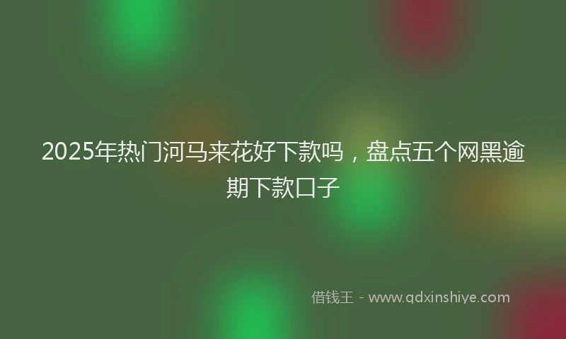 2025年热门河马来花好下款吗，盘点五个网黑逾期下款口子