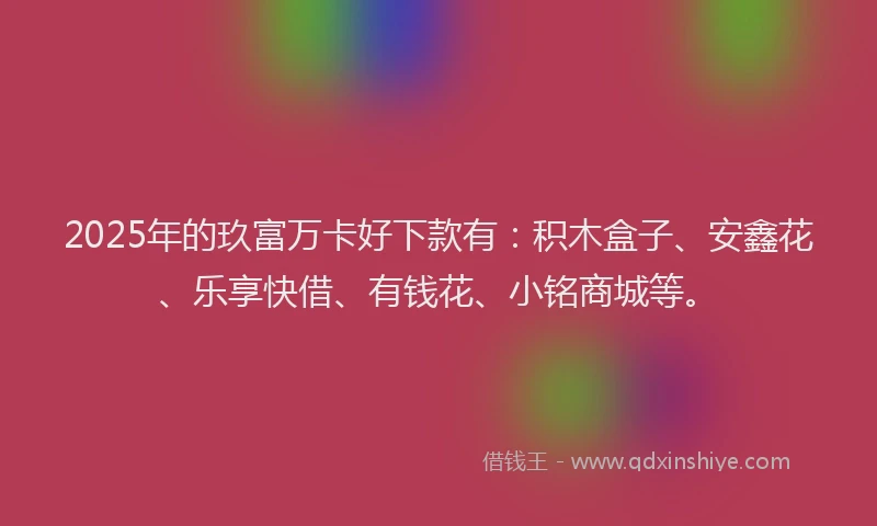 2025年的玖富万卡好下款有：积木盒子、安鑫花、乐享快借、有钱花、小铭商城等。