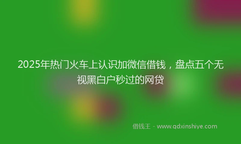 2025年热门火车上认识加微信借钱，盘点五个无视黑白户秒过的网贷