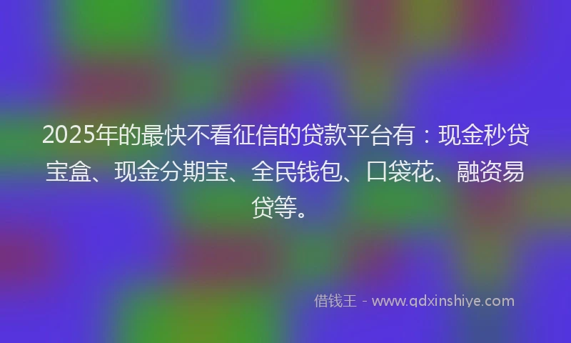 2025年的最快不看征信的贷款平台有：现金秒贷宝盒、现金分期宝、全民钱包、口袋花、融资易贷等。