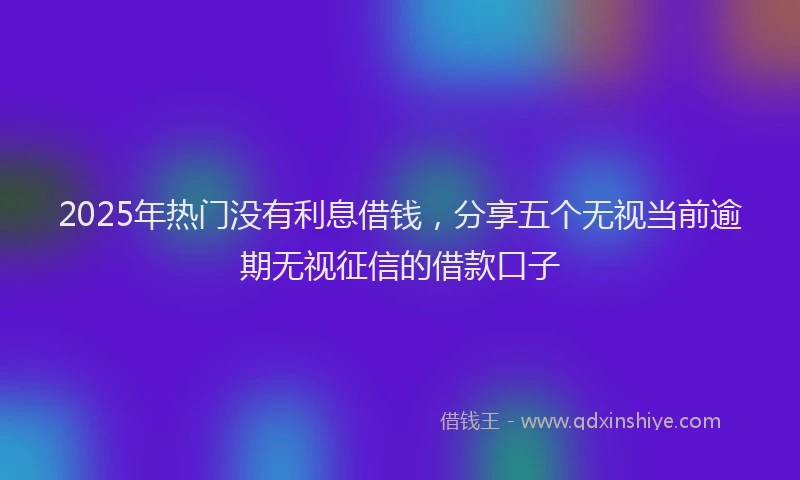 2025年热门没有利息借钱，分享五个无视当前逾期无视征信的借款口子