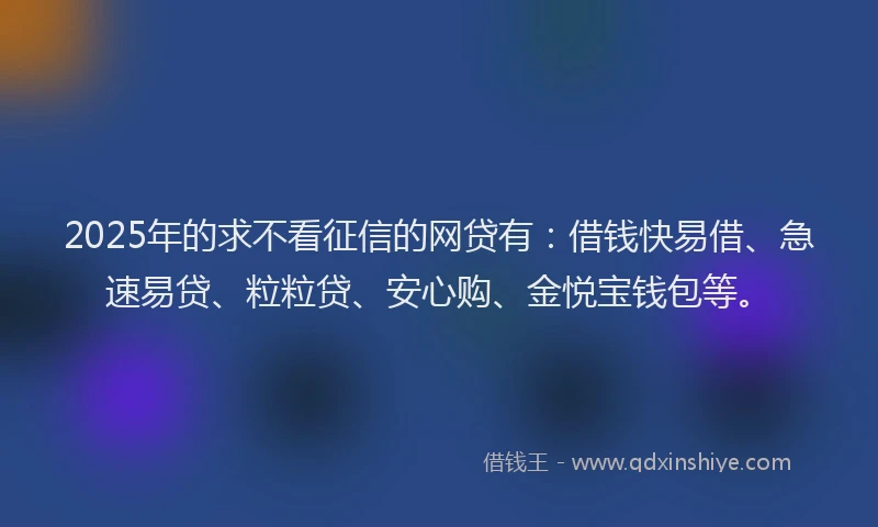 2025年的求不看征信的网贷有：借钱快易借、急速易贷、粒粒贷、安心购、金悦宝钱包等。