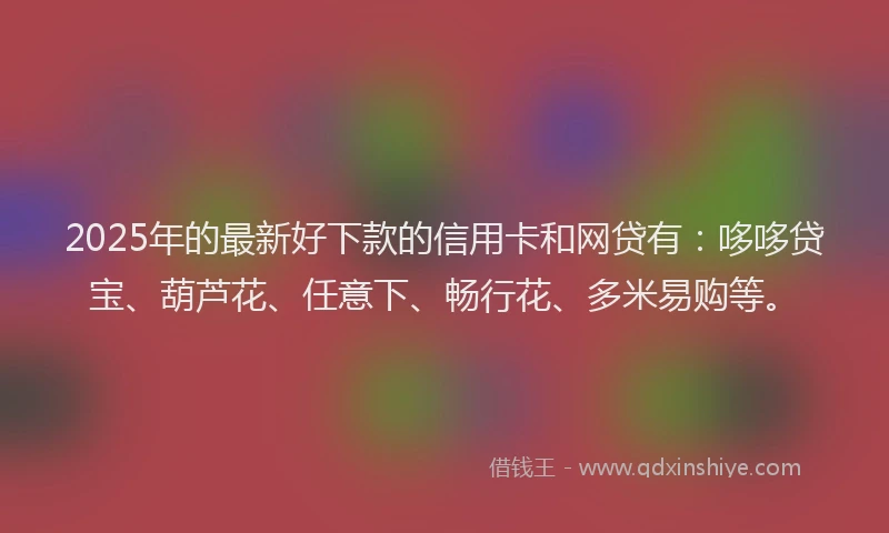 2025年的最新好下款的信用卡和网贷有：哆哆贷宝、葫芦花、任意下、畅行花、多米易购等。