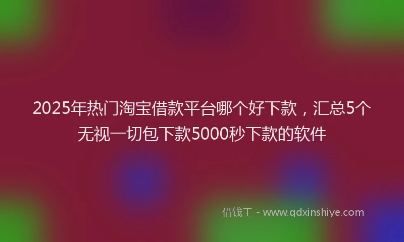 2025年热门淘宝借款平台哪个好下款，汇总5个无视一切包下款5000秒下款的软件
