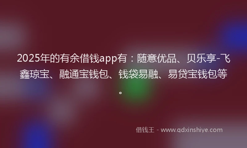 2025年的有余借钱app有：随意优品、贝乐享-飞鑫琼宝、融通宝钱包、钱袋易融、易贷宝钱包等。