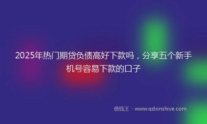2025年热门期贷负债高好下款吗，分享五个新手机号容易下款的口子