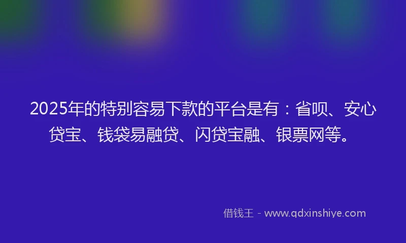 2025年的特别容易下款的平台是有：省呗、安心贷宝、钱袋易融贷、闪贷宝融、银票网等。