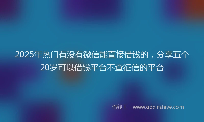 2025年热门有没有微信能直接借钱的，分享五个20岁可以借钱平台不查征信的平台
