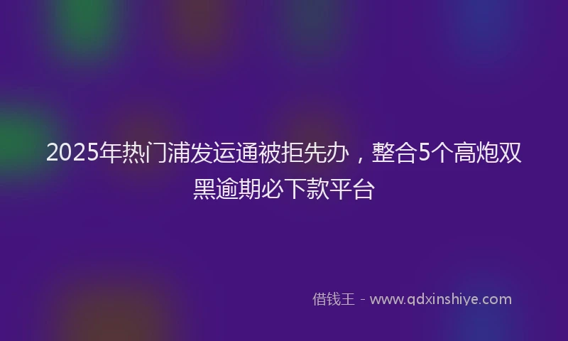 2025年热门浦发运通被拒先办，整合5个高炮双黑逾期必下款平台