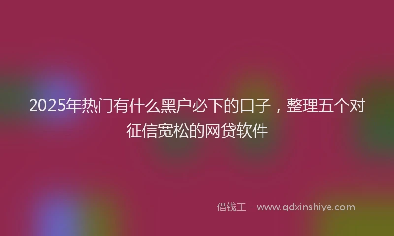 2025年热门有什么黑户必下的口子，整理五个对征信宽松的网贷软件