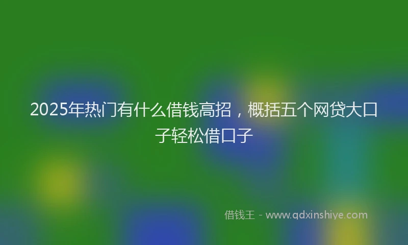 2025年热门有什么借钱高招，概括五个网贷大口子轻松借口子