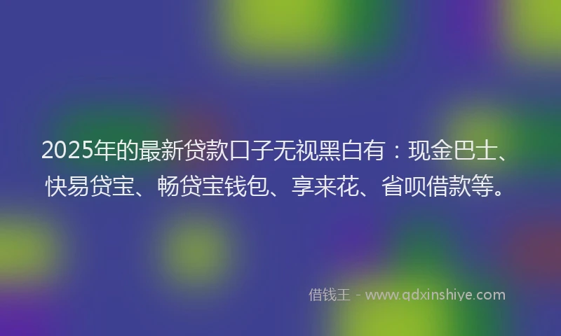 2025年的最新贷款口子无视黑白有：现金巴士、快易贷宝、畅贷宝钱包、享来花、省呗借款等。
