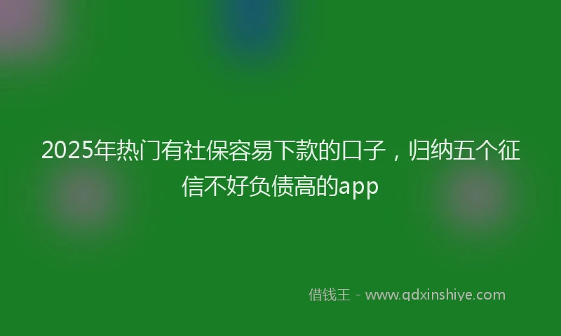 2025年热门有社保容易下款的口子，归纳五个征信不好负债高的app