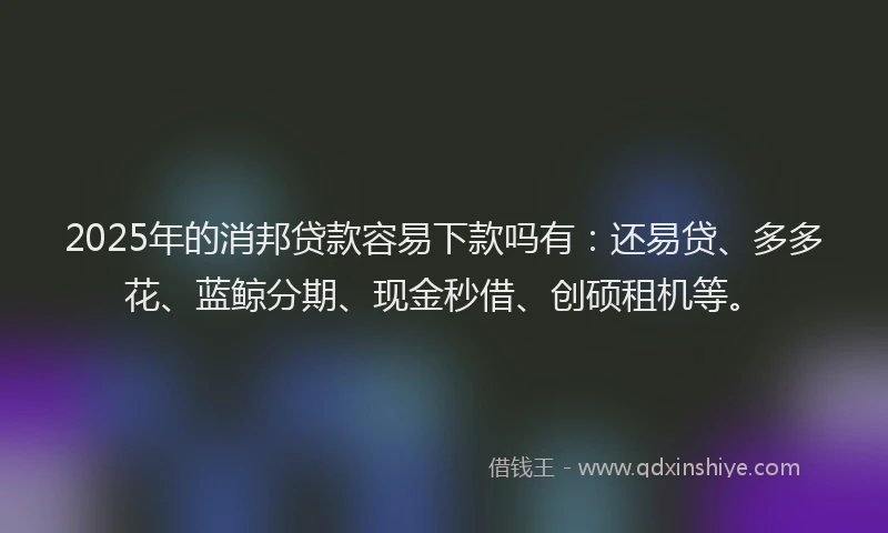 2025年的消邦贷款容易下款吗有：还易贷、多多花、蓝鲸分期、现金秒借、创硕租机等。