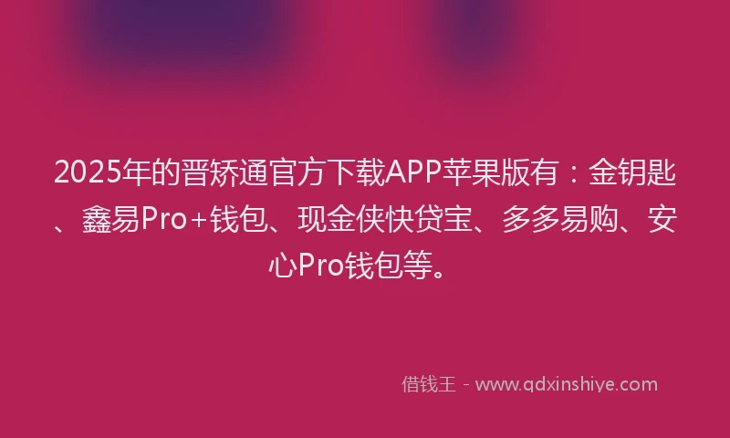 2025年的晋矫通官方下载APP苹果版有：金钥匙、鑫易Pro+钱包、现金侠快贷宝、多多易购、安心Pro钱包等。