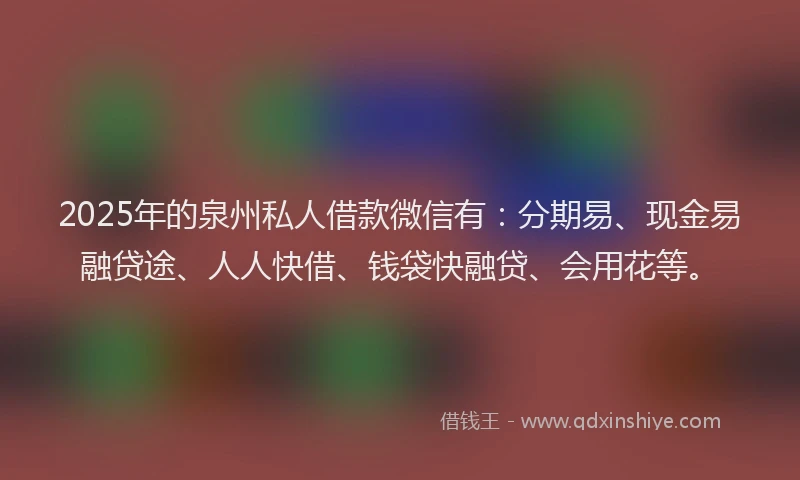 2025年的泉州私人借款微信有：分期易、现金易融贷途、人人快借、钱袋快融贷、会用花等。