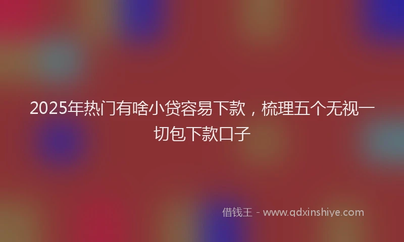 2025年热门有啥小贷容易下款，梳理五个无视一切包下款口子