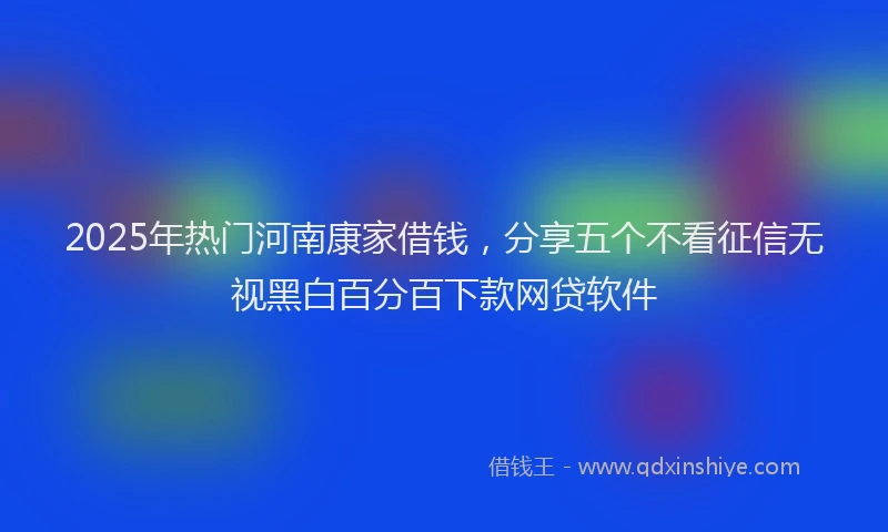 2025年热门河南康家借钱，分享五个不看征信无视黑白百分百下款网贷软件