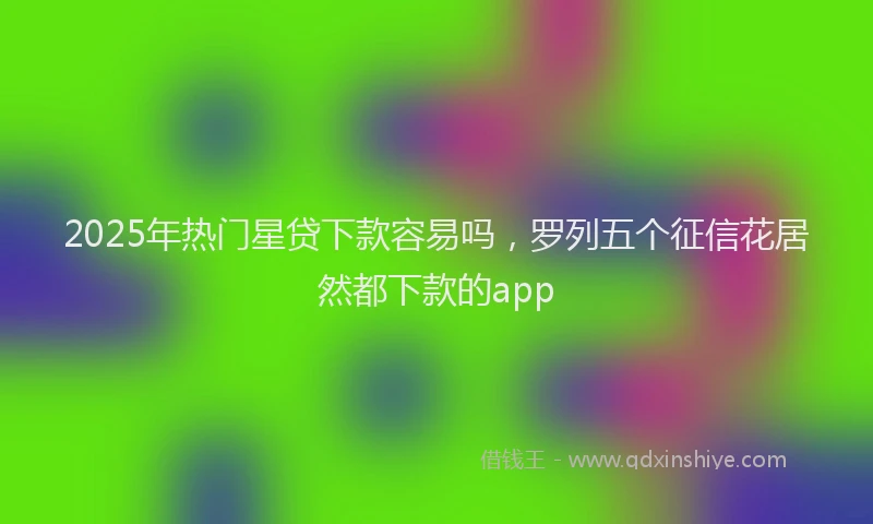 2025年热门星贷下款容易吗，罗列五个征信花居然都下款的app