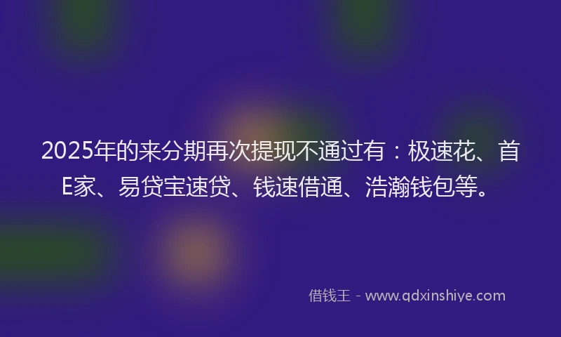 2025年的来分期再次提现不通过有：极速花、首E家、易贷宝速贷、钱速借通、浩瀚钱包等。