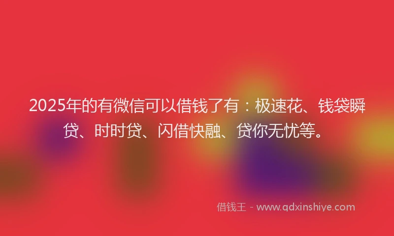 2025年的有微信可以借钱了有：极速花、钱袋瞬贷、时时贷、闪借快融、贷你无忧等。