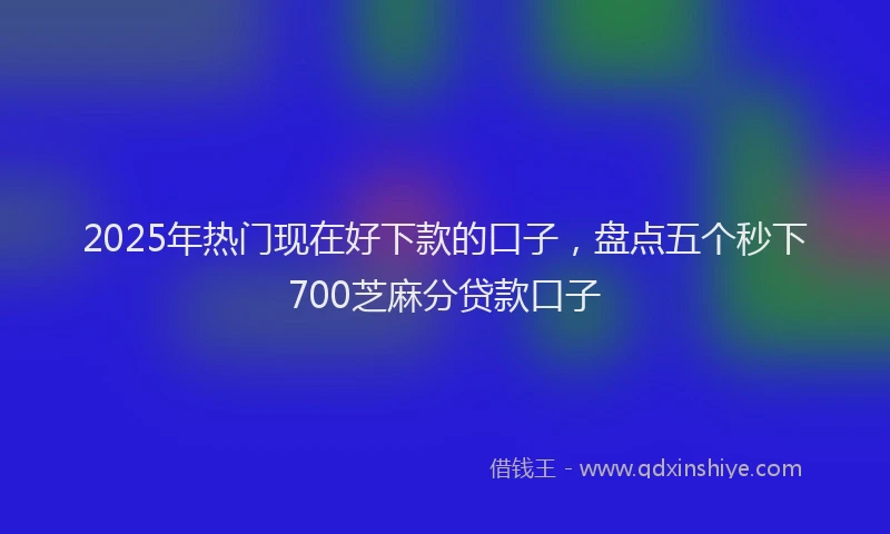 2025年热门现在好下款的口子，盘点五个秒下700芝麻分贷款口子