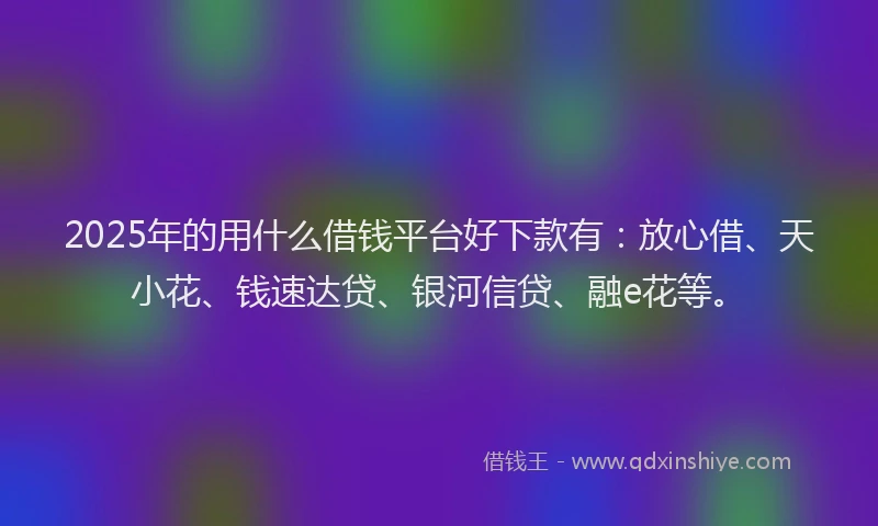 2025年的用什么借钱平台好下款有：放心借、天小花、钱速达贷、银河信贷、融e花等。