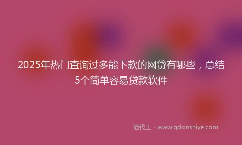 2025年热门查询过多能下款的网贷有哪些，总结5个简单容易贷款软件