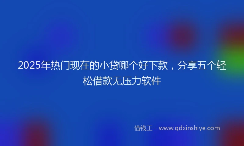 2025年热门现在的小贷哪个好下款，分享五个轻松借款无压力软件