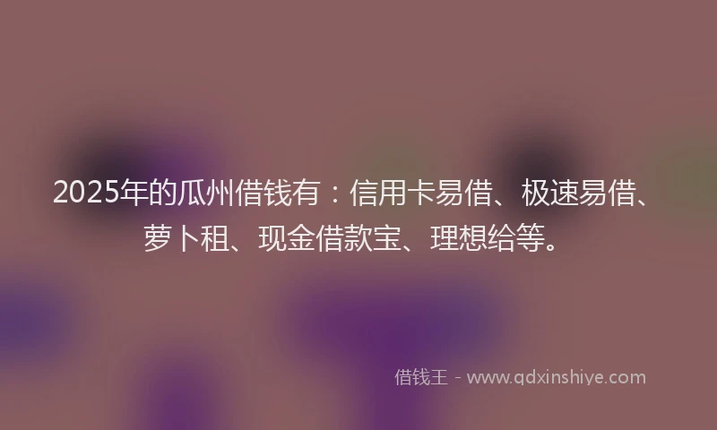2025年的瓜州借钱有：信用卡易借、极速易借、萝卜租、现金借款宝、理想给等。