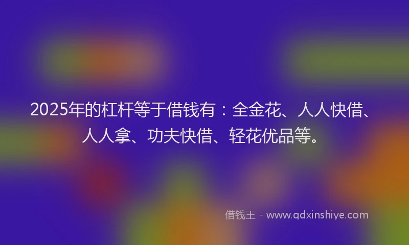 2025年的杠杆等于借钱有：全金花、人人快借、人人拿、功夫快借、轻花优品等。