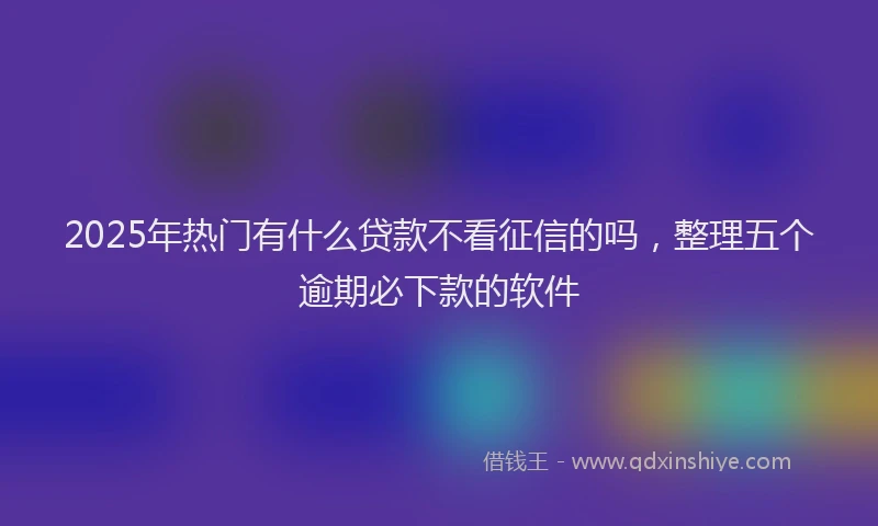 2025年热门有什么贷款不看征信的吗，整理五个逾期必下款的软件