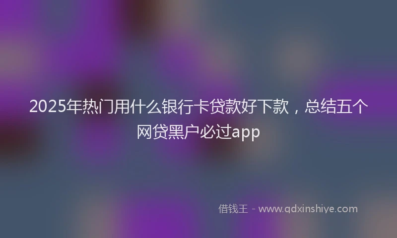 2025年热门用什么银行卡贷款好下款，总结五个网贷黑户必过app