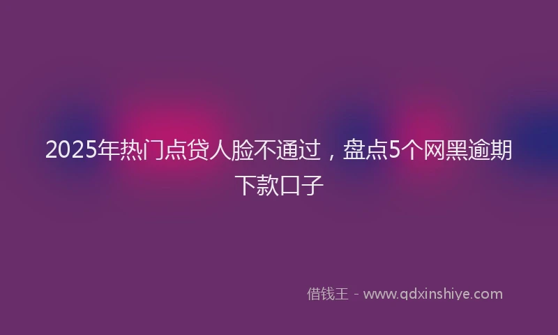2025年热门点贷人脸不通过，盘点5个网黑逾期下款口子