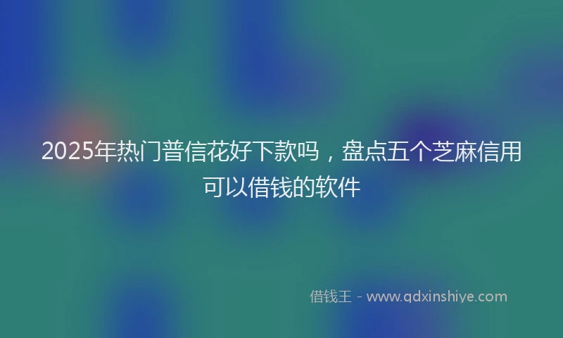 2025年热门普信花好下款吗，盘点五个芝麻信用可以借钱的软件