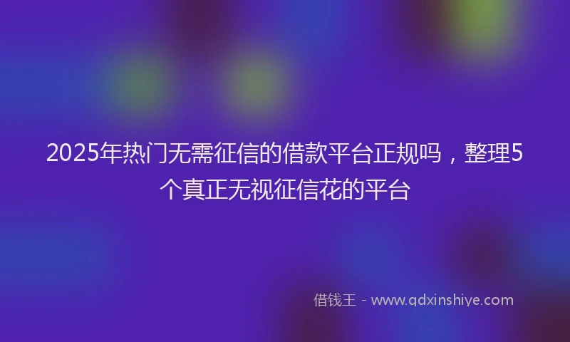 2025年热门无需征信的借款平台正规吗，整理5个真正无视征信花的平台