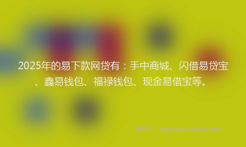 2025年的易下款网贷有：手中商城、闪借易贷宝、鑫易钱包、福禄钱包、现金易借宝等。