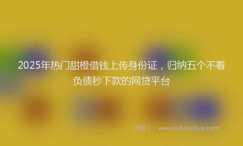 2025年热门甜橙借钱上传身份证，归纳五个不看负债秒下款的网贷平台