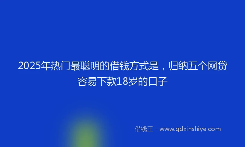 2025年热门最聪明的借钱方式是，归纳五个网贷容易下款18岁的口子