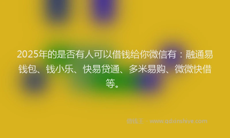 2025年的是否有人可以借钱给你微信有：融通易钱包、钱小乐、快易贷通、多米易购、微微快借等。