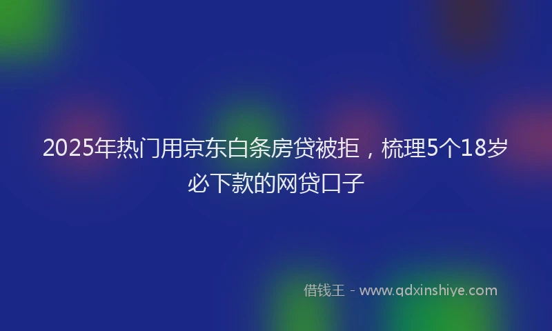 2025年热门用京东白条房贷被拒，梳理5个18岁必下款的网贷口子