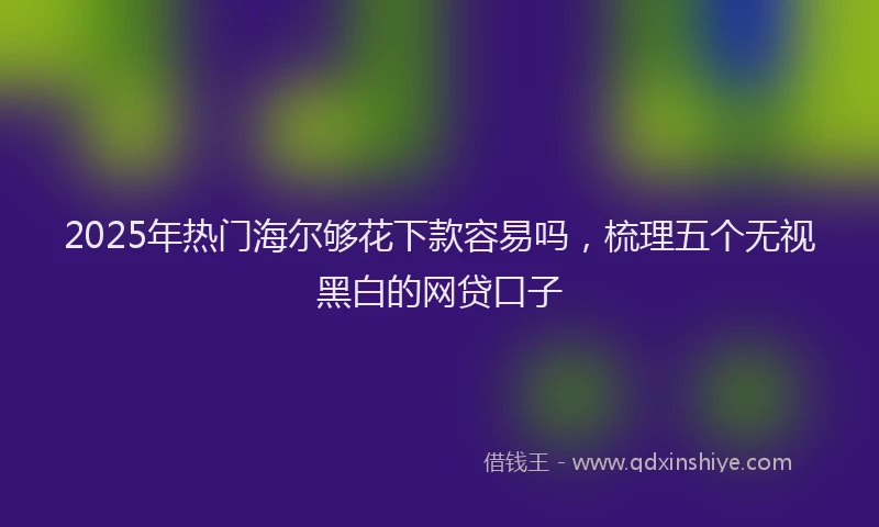 2025年热门海尔够花下款容易吗，梳理五个无视黑白的网贷口子