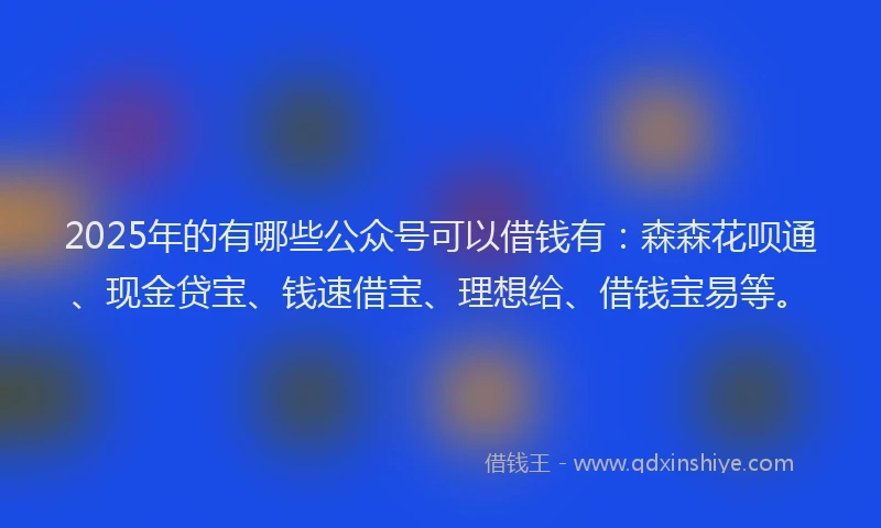 2025年的有哪些公众号可以借钱有：森森花呗通、现金贷宝、钱速借宝、理想给、借钱宝易等。