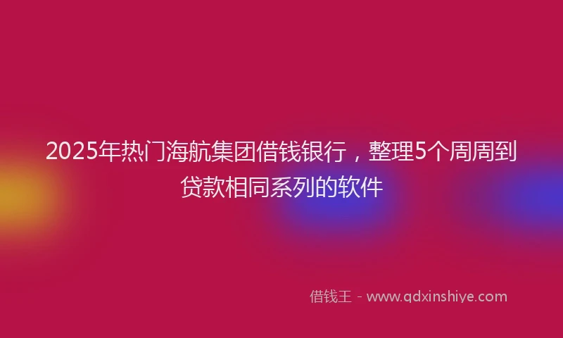 2025年热门海航集团借钱银行，整理5个周周到贷款相同系列的软件