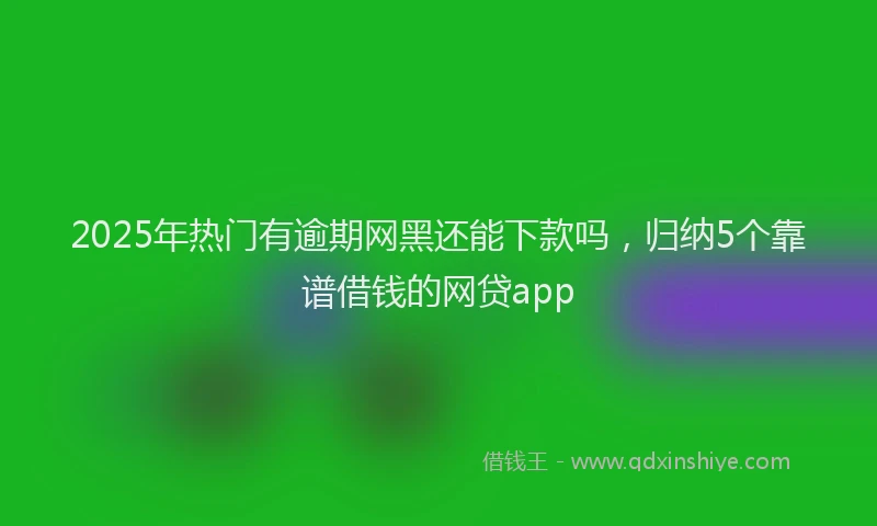 2025年热门有逾期网黑还能下款吗，归纳5个靠谱借钱的网贷app