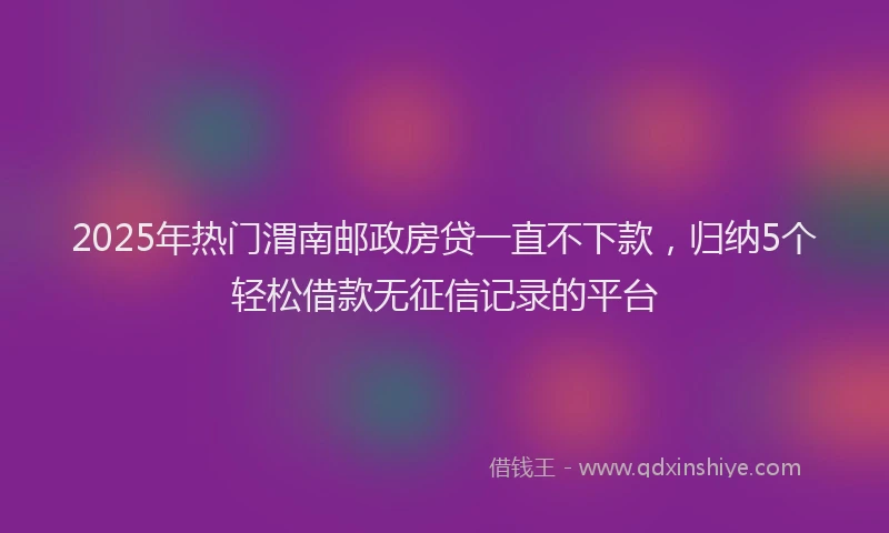 2025年热门渭南邮政房贷一直不下款，归纳5个轻松借款无征信记录的平台