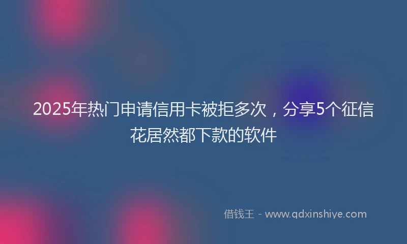 2025年热门申请信用卡被拒多次，分享5个征信花居然都下款的软件