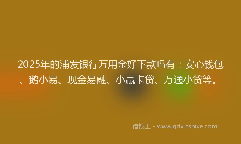 2025年的浦发银行万用金好下款吗有：安心钱包、鹅小易、现金易融、小赢卡贷、万通小贷等。