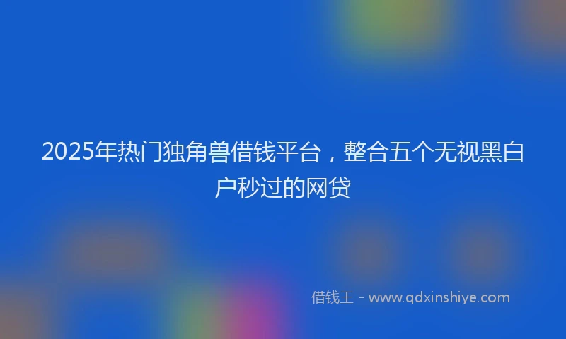 2025年热门独角兽借钱平台，整合五个无视黑白户秒过的网贷